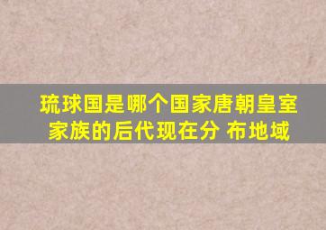 琉球国是哪个国家唐朝皇室家族的后代现在分 布地域